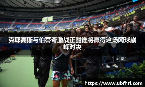 克耶高斯与伯蒂奇激战正酣谁将赢得这场网球巅峰对决
